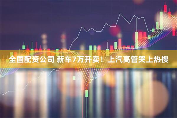 全国配资公司 新车7万开卖！上汽高管哭上热搜
