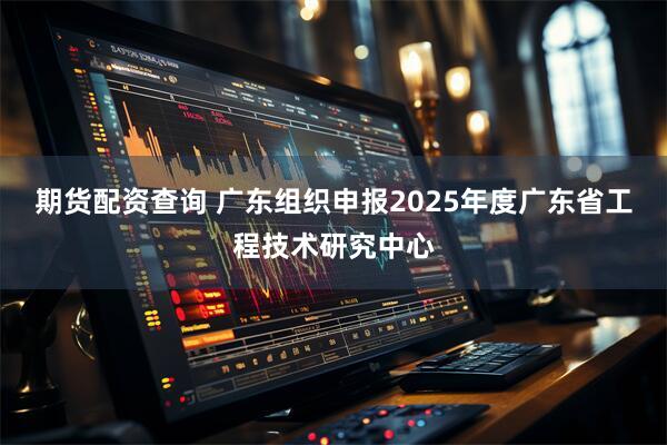 期货配资查询 广东组织申报2025年度广东省工程技术研究中心