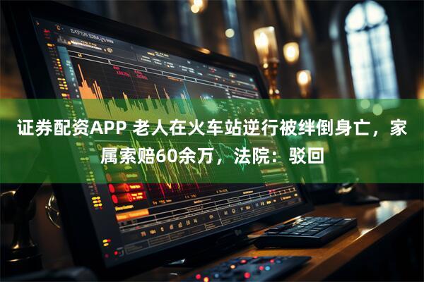 证券配资APP 老人在火车站逆行被绊倒身亡，家属索赔60余万，法院：驳回