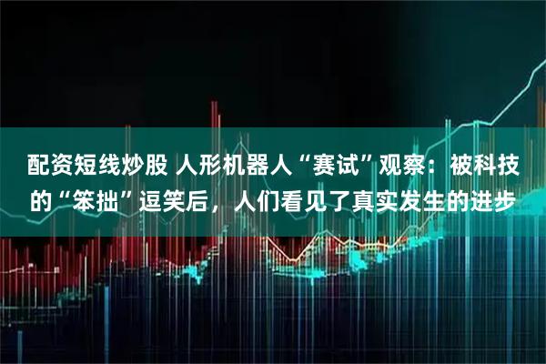 配资短线炒股 人形机器人“赛试”观察：被科技的“笨拙”逗笑后，人们看见了真实发生的进步