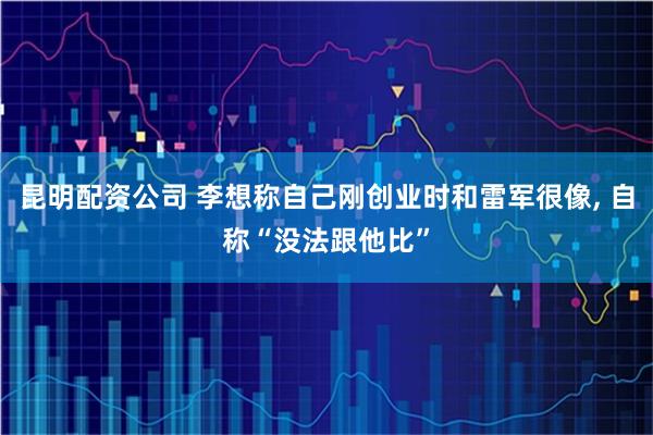 昆明配资公司 李想称自己刚创业时和雷军很像, 自称“没法跟他比”
