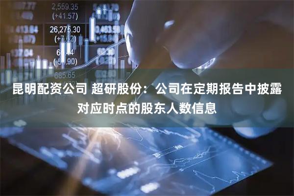 昆明配资公司 超研股份：公司在定期报告中披露对应时点的股东人数信息