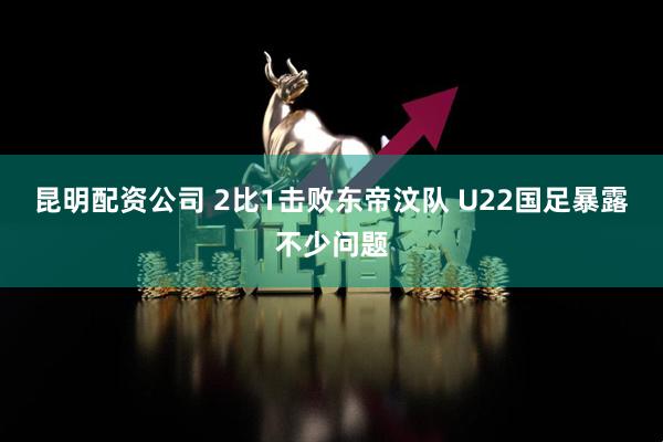 昆明配资公司 2比1击败东帝汶队 U22国足暴露不少问题