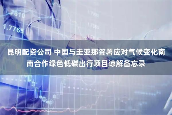 昆明配资公司 中国与圭亚那签署应对气候变化南南合作绿色低碳出行项目谅解备忘录