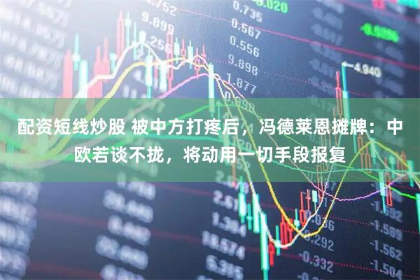 配资短线炒股 被中方打疼后，冯德莱恩摊牌：中欧若谈不拢，将动用一切手段报复