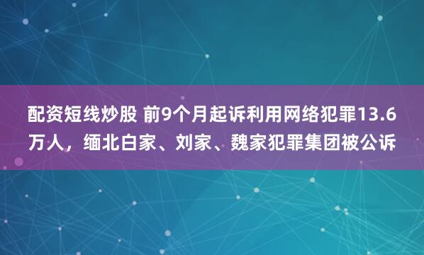 配资短线炒股 前9个月起诉利用网络犯罪13.6万人，缅北白家、刘家、魏家犯罪集团被公诉