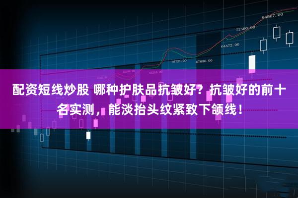 配资短线炒股 哪种护肤品抗皱好？抗皱好的前十名实测，能淡抬头纹紧致下颌线！