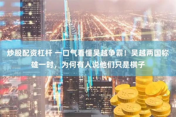 炒股配资杠杆 一口气看懂吴越争霸！吴越两国称雄一时，为何有人说他们只是棋子