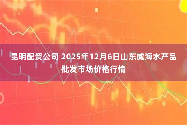 昆明配资公司 2025年12月6日山东威海水产品批发市场价格行情