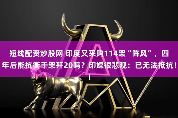 短线配资炒股网 印度又采购114架“阵风”，四年后能抗衡千架歼20吗？印媒很悲观：已无法抵抗！