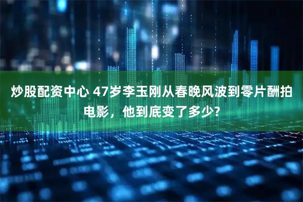 炒股配资中心 47岁李玉刚从春晚风波到零片酬拍电影，他到底变了多少?