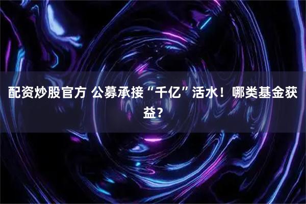 配资炒股官方 公募承接“千亿”活水！哪类基金获益？