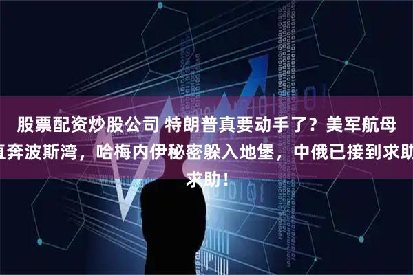 股票配资炒股公司 特朗普真要动手了？美军航母直奔波斯湾，哈梅内伊秘密躲入地堡，中俄已接到求助！