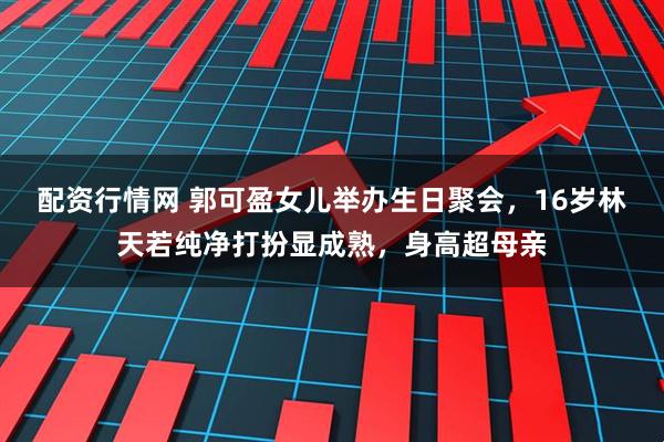 配资行情网 郭可盈女儿举办生日聚会，16岁林天若纯净打扮显成熟，身高超母亲