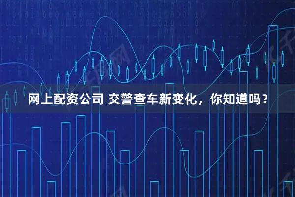 网上配资公司 交警查车新变化，你知道吗？
