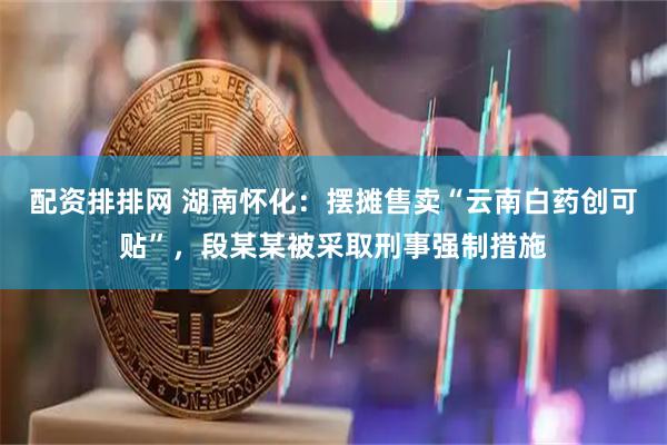 配资排排网 湖南怀化：摆摊售卖“云南白药创可贴”，段某某被采取刑事强制措施