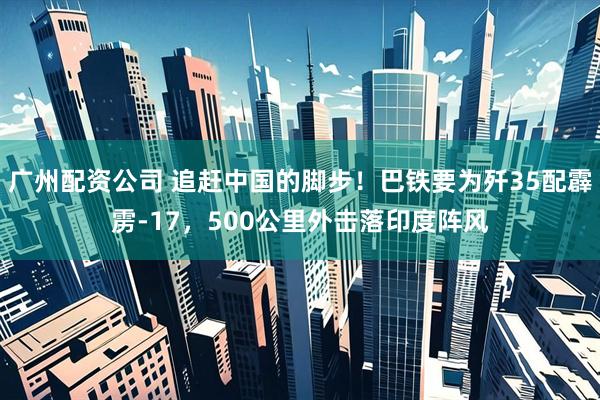 广州配资公司 追赶中国的脚步！巴铁要为歼35配霹雳-17，500公里外击落印度阵风