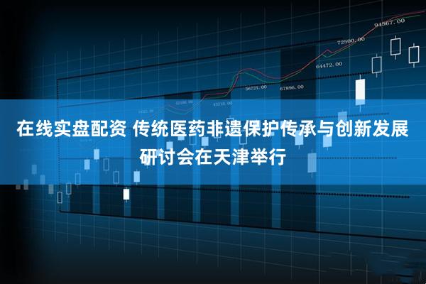 在线实盘配资 传统医药非遗保护传承与创新发展研讨会在天津举行