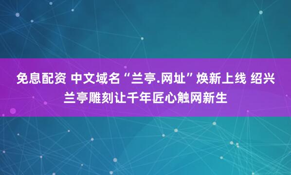 免息配资 中文域名“兰亭.网址”焕新上线 绍兴兰亭雕刻让千年匠心触网新生