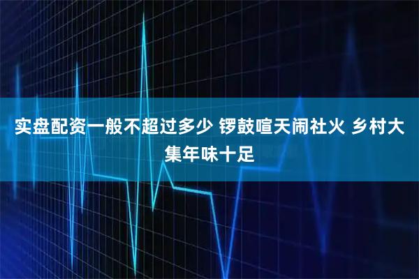 实盘配资一般不超过多少 锣鼓喧天闹社火 乡村大集年味十足