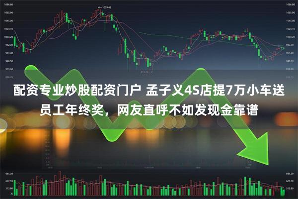 配资专业炒股配资门户 孟子义4S店提7万小车送员工年终奖，网友直呼不如发现金靠谱