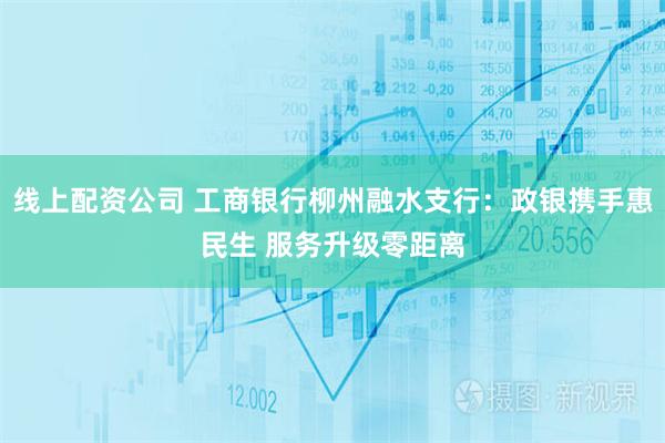 线上配资公司 工商银行柳州融水支行：政银携手惠民生 服务升级零距离