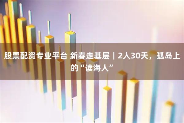 股票配资专业平台 新春走基层｜2人30天，孤岛上的“读海人”