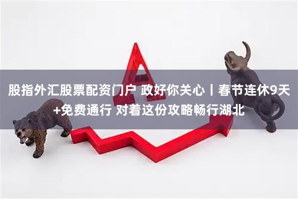 股指外汇股票配资门户 政好你关心丨春节连休9天+免费通行 对着这份攻略畅行湖北