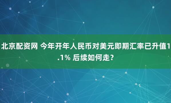 北京配资网 今年开年人民币对美元即期汇率已升值1.1% 后续如何走？