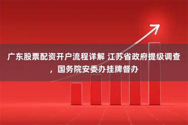 广东股票配资开户流程详解 江苏省政府提级调查，国务院安委办挂牌督办
