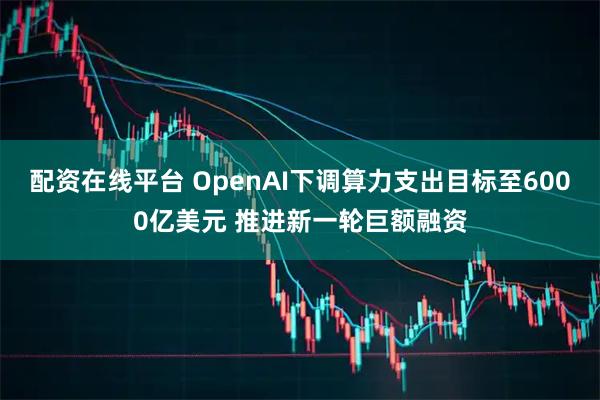 配资在线平台 OpenAI下调算力支出目标至6000亿美元 推进新一轮巨额融资