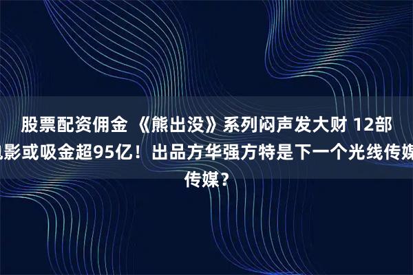 股票配资佣金 《熊出没》系列闷声发大财 12部电影或吸金超95亿！出品方华强方特是下一个光线传媒？