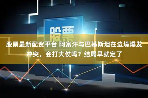 股票最新配资平台 阿富汗与巴基斯坦在边境爆发冲突，会打大仗吗？结局早就定了