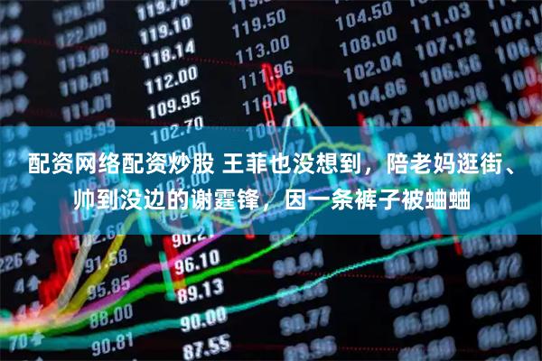 配资网络配资炒股 王菲也没想到，陪老妈逛街、帅到没边的谢霆锋，因一条裤子被蛐蛐