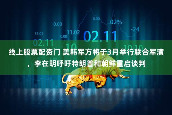 线上股票配资门 美韩军方将于3月举行联合军演，李在明呼吁特朗普和朝鲜重启谈判