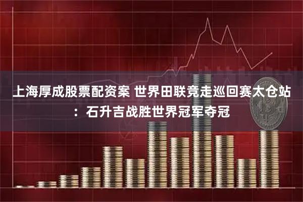 上海厚成股票配资案 世界田联竞走巡回赛太仓站：石升吉战胜世界冠军夺冠