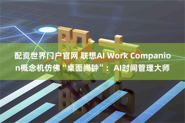 配资世界门户官网 联想AI Work Companion概念机仿佛“桌面闹钟”:AI时间管理大师