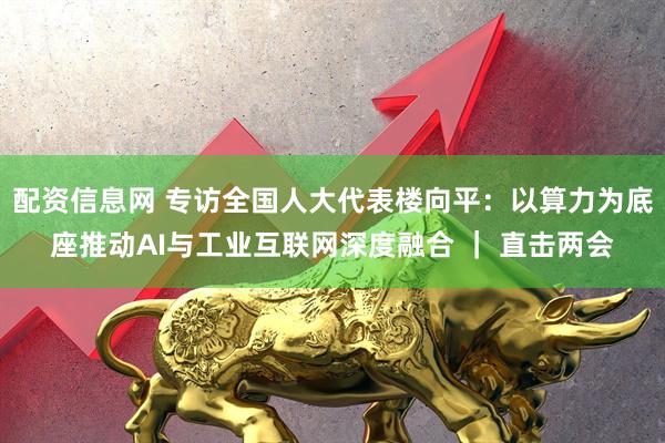 配资信息网 专访全国人大代表楼向平：以算力为底座推动AI与工业互联网深度融合 ｜ 直击两会
