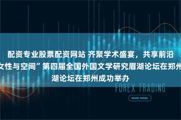 配资专业股票配资网站 齐聚学术盛宴，共享前沿成果！“女性与空间”第四届全国外国文学研究眉湖论坛在郑州成功举办