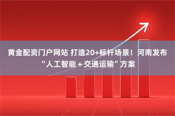 黄金配资门户网站 打造20+标杆场景！河南发布“人工智能＋交通运输”方案