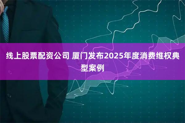 线上股票配资公司 厦门发布2025年度消费维权典型案例