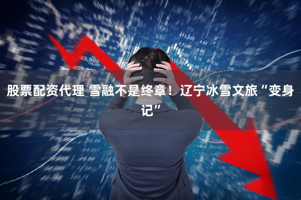股票配资代理 雪融不是终章！辽宁冰雪文旅“变身记”