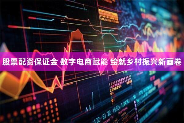 股票配资保证金 数字电商赋能 绘就乡村振兴新画卷