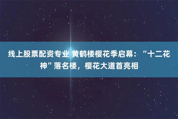 线上股票配资专业 黄鹤楼樱花季启幕：“十二花神”落名楼，樱花大道首亮相