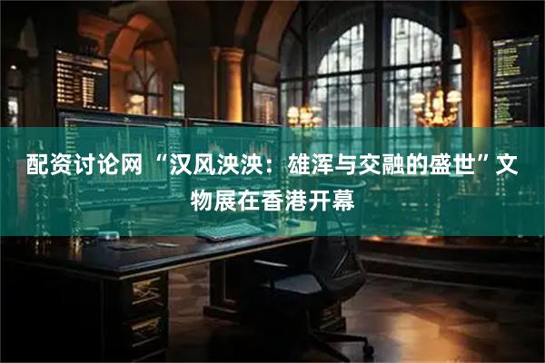 配资讨论网 “汉风泱泱：雄浑与交融的盛世”文物展在香港开幕