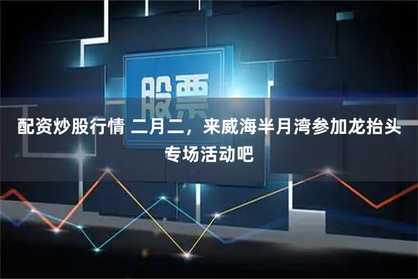 配资炒股行情 二月二，来威海半月湾参加龙抬头专场活动吧