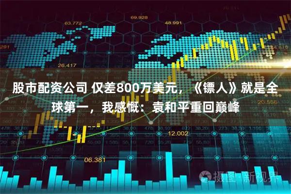 股市配资公司 仅差800万美元，《镖人》就是全球第一，我感慨：袁和平重回巅峰
