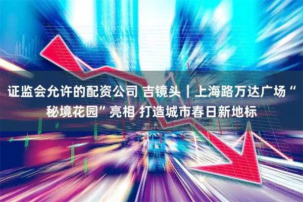 证监会允许的配资公司 吉镜头｜上海路万达广场“秘境花园”亮相 打造城市春日新地标
