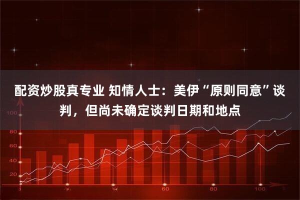 配资炒股真专业 知情人士：美伊“原则同意”谈判，但尚未确定谈判日期和地点