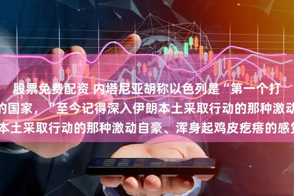 股票免费配资 内塔尼亚胡称以色列是“第一个打破伊朗本土恐惧壁垒”的国家，“至今记得深入伊朗本土采取行动的那种激动自豪、浑身起鸡皮疙瘩的感觉”